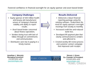 Fostered confidence in financial oversight for an equity sponsor and asset based lender


      Company Challenges                                  Results Delivered
   Equity sponsor of $30 million health                   Delivered a robust financial
      and beauty aid manufacturer                        reporting package using the
      unsure of company’s fi
                f           ’ financial
                                    i l               existing software. S l d back the
                                                        i ti     ft      Scaled b k th
       stability and ability to report                need for equity sponsor’s oversight
                   results.                           meetings from weekly to monthly.
      Asset based lender concerned                     Increased credit line and reduced
        about finance operations.                                 bank fees.
     Vendors losing trust with lack of                 Developed AP payment plan that
     follow through on commitments                     clearly communicated to vendors
           and communication.                                   and adhered to.
    Distributors were lax in paying in a               Created weekly AR review process
              timely manner.                            and customer contact campaign
                                                          that improved cash receipts.



Jonathan J. Wernick                                                  Steven J. Green
Managing Consultant                                             Co-
                                                                Co Founder & President
  310-829-0255 x205                                                 310-829-0255 x220
 jwernick@kginc.com                                                 sgreen@kginc.com
 