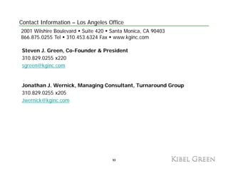 Contact Information – Los Angeles Office
2001 Wilshire Boulevard Suite 420 Santa Monica, CA 90403
866.875.0255 Tel 310.453.6324 Fax www.kginc.com

 Steven J. Green, Co-Founder & President
 310.829.0255 x220
 sgreen@kginc.com


 Jonathan J. Wernick, Managing Consultant, Turnaround Group
 310.829.0255 x205
 Jwernick@kginc.com
 J    i k@k i




                                   33
                                   33
 
