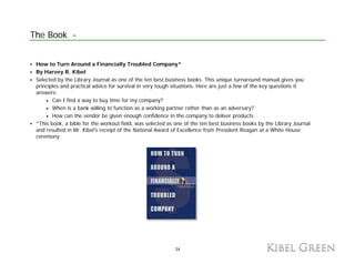 The Book -


 How to Turn Around a Financially Troubled Company*
 By Harvey R. Kibel
 Selected by the Library Journal as one of the ten best business books. This unique turnaround manual gives you
 principles and practical advice for survival in very tough situations Here are just a few of the key questions it
                                                            situations.
 answers:
     • Can I find a way to buy time for my company?
     • When is a bank willing to function as a working partner rather than as an adversary?
     • How can the vendor be given enough confidence in the company to deliver products.
 *This book, a bible for the workout field, was selected as one of the ten best business books by the Library Journal
 and resulted in Mr. Kibel's receipt of the National Award of Excellence from President Reagan at a White House
 ceremony.




                                                           34
 