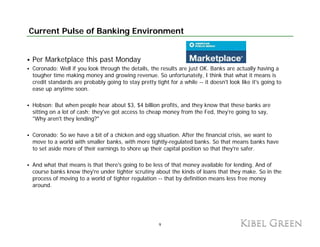 Current Pulse of Banking Environment


Per Marketplace this past Monday
Coronado: Well if you look through the details, the results are just OK. Banks are actually having a
tougher time making money and growing revenue. So unfortunately, I think that what it means is
credit standards are probably going to stay pretty tight for a while -- it doesn't look like it's going to
ease up anytime soon.

Hobson: But when people hear about $3, $4 billion profits, and they know that these banks are
                     p p                $ ,$         p    ,        y
sitting on a lot of cash; they've got access to cheap money from the Fed, they're going to say,
"Why aren't they lending?"

Coronado: So we have a bit of a chicken and egg situation. After the financial crisis, we want to
move to a world with smaller banks, with more tightly-regulated banks. So that means banks have
to set aside more of their earnings to shore up their capital position so that they're safer.

And what that means is that there's going to be less of that money available for lending. And of
course b k know they're under tighter scrutiny about the kinds of loans that they make. So in the
       banks k     th '      d ti ht         ti    b t th ki d f l          th t th      k S i th
process of moving to a world of tighter regulation -- that by definition means less free money
around.




                                                     9
 