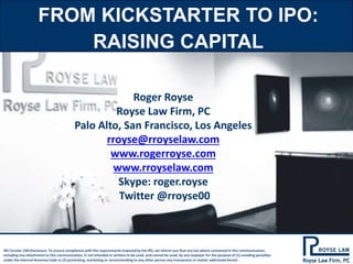 FROM KICKSTARTER TO IPO: 
RAISING CAPITAL 
Roger Royse 
Royse Law Firm, PC 
Palo Alto, San Francisco, Los Angeles 
rroyse@rroyselaw.com 
www.rogerroyse.com 
www.rroyselaw.com 
Skype: roger.royse 
Twitter @rroyse00 
IRS Circular 230 Disclosure: To ensure compliance with the requirements imposed by the IRS, we inform you that any tax advice contained in this communication, 
including any attachment to this communication, is not intended or written to be used, and cannot be used, by any taxpayer for the purpose of (1) avoiding penalties 
under the Internal Revenue Code or (2) promoting, marketing or recommending to any other person any transaction or matter addressed herein. 
 