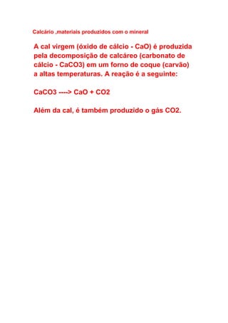Calcário ,materiais produzidos com o mineral
A cal virgem (óxido de cálcio - CaO) é produzida
pela decomposição de calcáreo (carbonato de
cálcio - CaCO3) em um forno de coque (carvão)
a altas temperaturas. A reação é a seguinte:
CaCO3 ----> CaO + CO2
Além da cal, é também produzido o gás CO2.
 