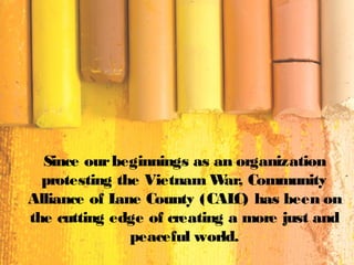 Since ourbeginnings as an organization
protesting the Vietnam War, Community
Alliance of Lane County (CALC) has been on
the cutting edge of creating a more just and
peaceful world.
 