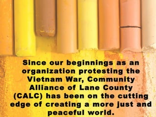 Since our beginnings as an
organization protesting the
Vietnam War, Community
Alliance of Lane County
(CALC) has been on the cutting
edge of creating a more just and
peaceful world.
 