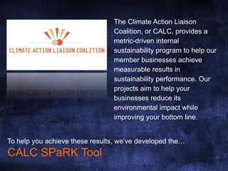 The Climate Action Liaison
Coalition, or CALC, provides a
metric-driven internal
sustainability program to help our
member businesses achieve
measurable results in
sustainability performance. Our
projects aim to help your
businesses reduce its
environmental impact while
improving your bottom line.
To help you achieve these results, we’ve developed the…
CALC SPaRK Tool
 