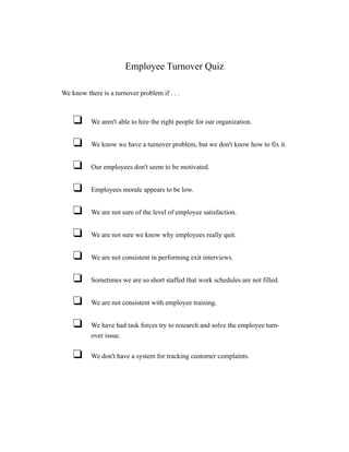 Employee Turnover Quiz

We know there is a turnover problem if . . .



    u      We aren't able to hire the right people for our organization.


    u      We know we have a turnover problem, but we don't know how to fix it.


    u      Our employees don't seem to be motivated.


    u      Employees morale appears to be low.


    u      We are not sure of the level of employee satisfaction.


    u      We are not sure we know why employees really quit.


    u      We are not consistent in performing exit interviews.


    u      Sometimes we are so short staffed that work schedules are not filled.


    u      We are not consistent with employee training.


    u      We have had task forces try to research and solve the employee turn-
           over issue.


    u      We don't have a system for tracking customer complaints.
 