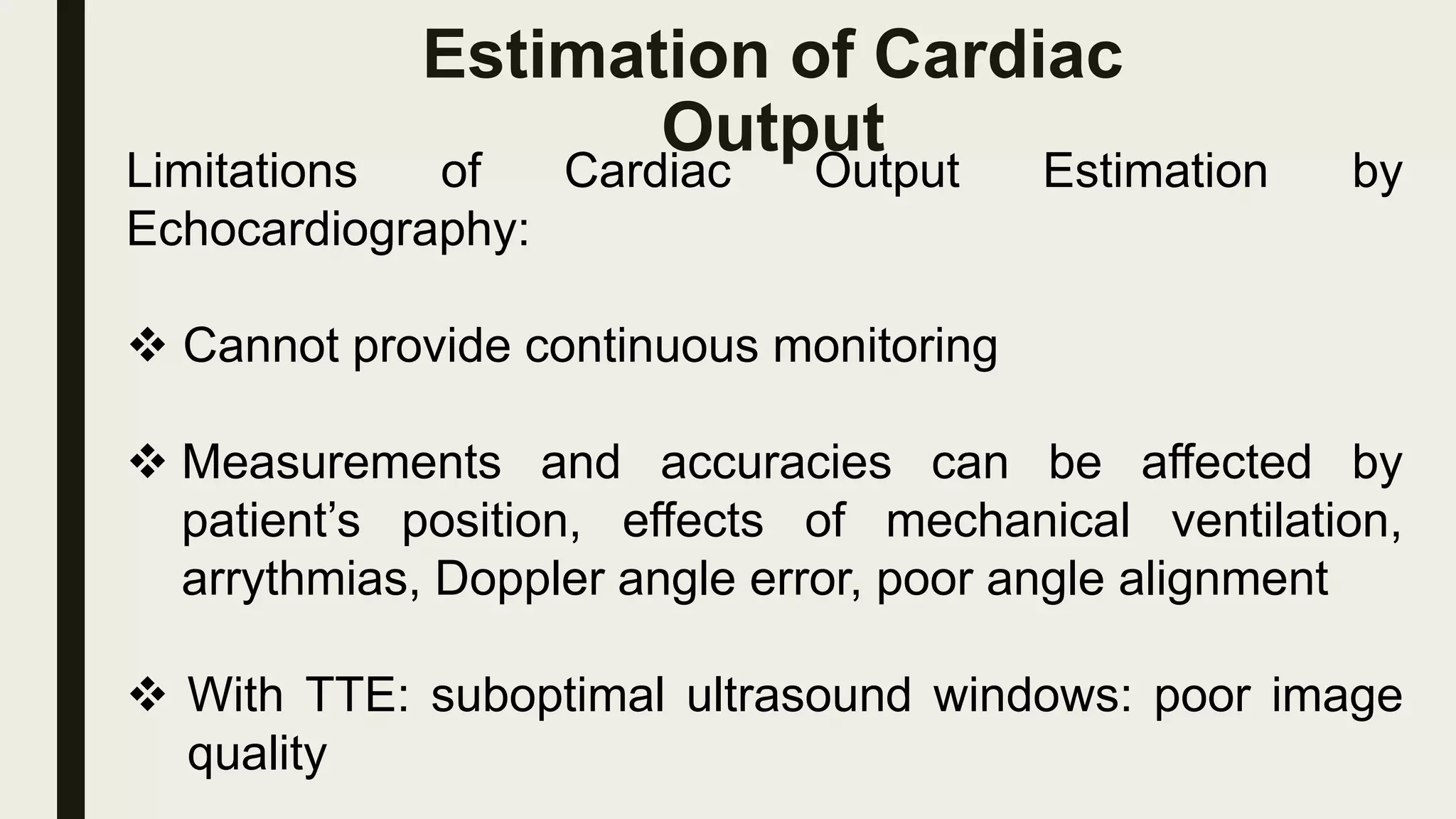 Estimation of Cardiac
Output
Limitations of Cardiac Output Estimation by
Echocardiography:
 Cannot provide continuous monitoring
 Measurements and accuracies can be affected by
patient’s position, effects of mechanical ventilation,
arrythmias, Doppler angle error, poor angle alignment
 With TTE: suboptimal ultrasound windows: poor image
quality
 