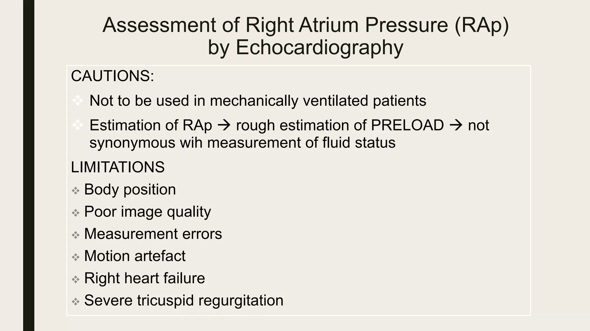 Assessment of Right Atrium Pressure (RAp)
by Echocardiography
CAUTIONS:
 Not to be used in mechanically ventilated patients
 Estimation of RAp  rough estimation of PRELOAD  not
synonymous wih measurement of fluid status
LIMITATIONS
 Body position
 Poor image quality
 Measurement errors
 Motion artefact
 Right heart failure
 Severe tricuspid regurgitation
 
