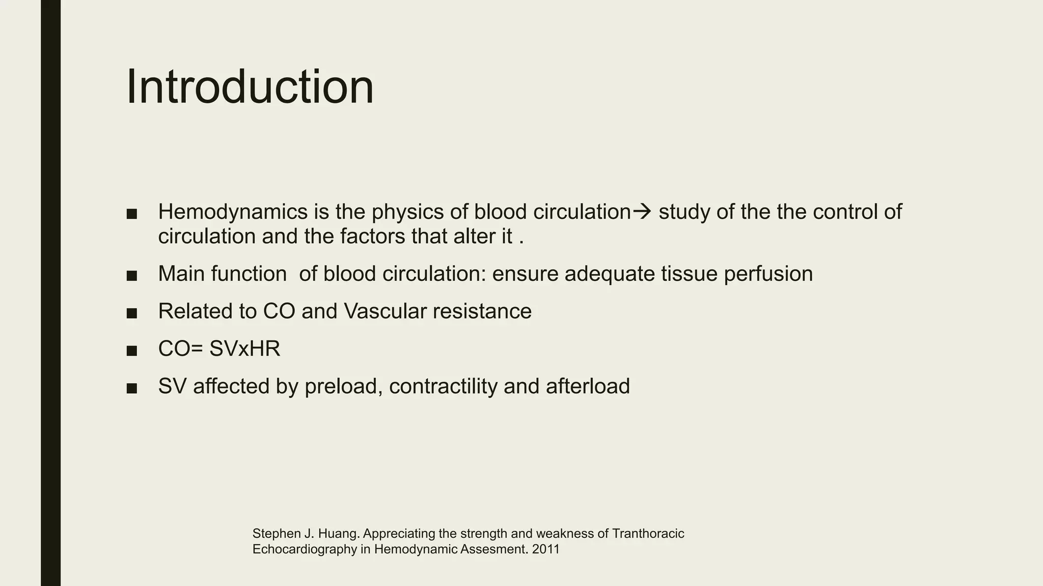 Introduction
■ Hemodynamics is the physics of blood circulation study of the the control of
circulation and the factors that alter it .
■ Main function of blood circulation: ensure adequate tissue perfusion
■ Related to CO and Vascular resistance
■ CO= SVxHR
■ SV affected by preload, contractility and afterload
Stephen J. Huang. Appreciating the strength and weakness of Tranthoracic
Echocardiography in Hemodynamic Assesment. 2011
 