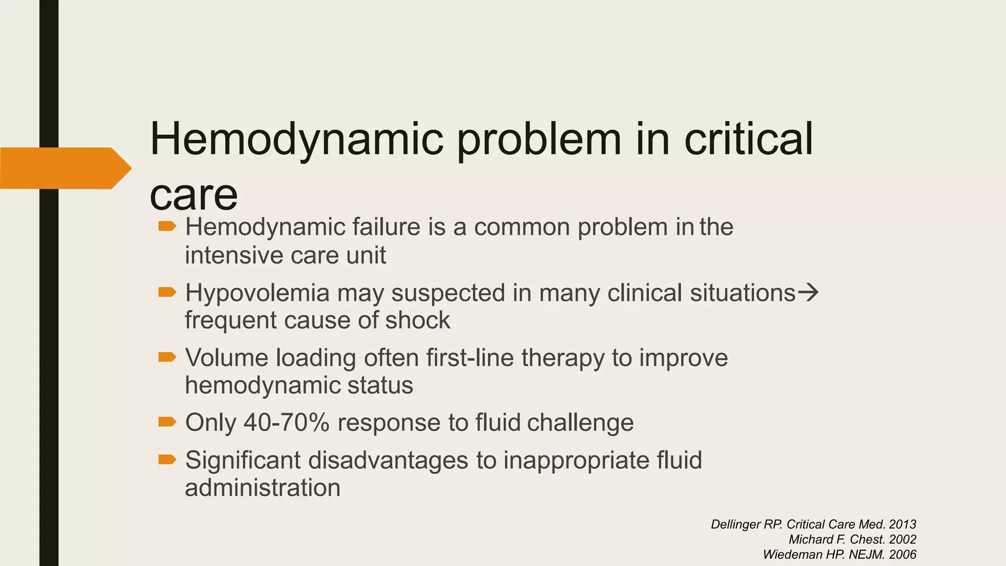Hemodynamic problem in critical
care
 Hemodynamic failure is a common problem in the
intensive care unit
 Hypovolemia may suspected in many clinical situations
frequent cause of shock
 Volume loading often first-line therapy to improve
hemodynamic status
 Only 40-70% response to fluid challenge
 Significant disadvantages to inappropriate fluid
administration
Dellinger RP. Critical Care Med. 2013
Michard F. Chest. 2002
Wiedeman HP. NEJM. 2006
 