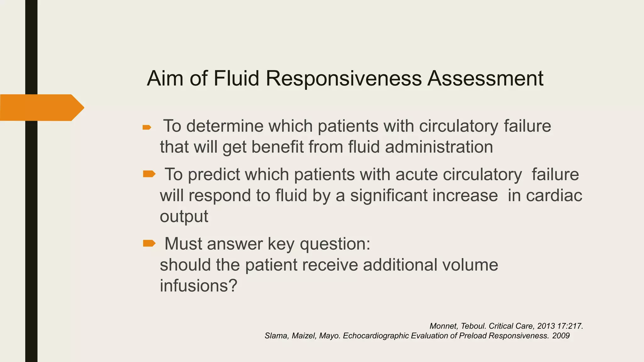 Aim of Fluid Responsiveness Assessment
 To determine which patients with circulatory failure
that will get benefit from fluid administration
 To predict which patients with acute circulatory failure
will respond to fluid by a significant increase in cardiac
output
 Must answer key question:
should the patient receive additional volume
infusions?
Monnet, Teboul. Critical Care, 2013 17:217.
Slama, Maizel, Mayo. Echocardiographic Evaluation of Preload Responsiveness. 2009
 