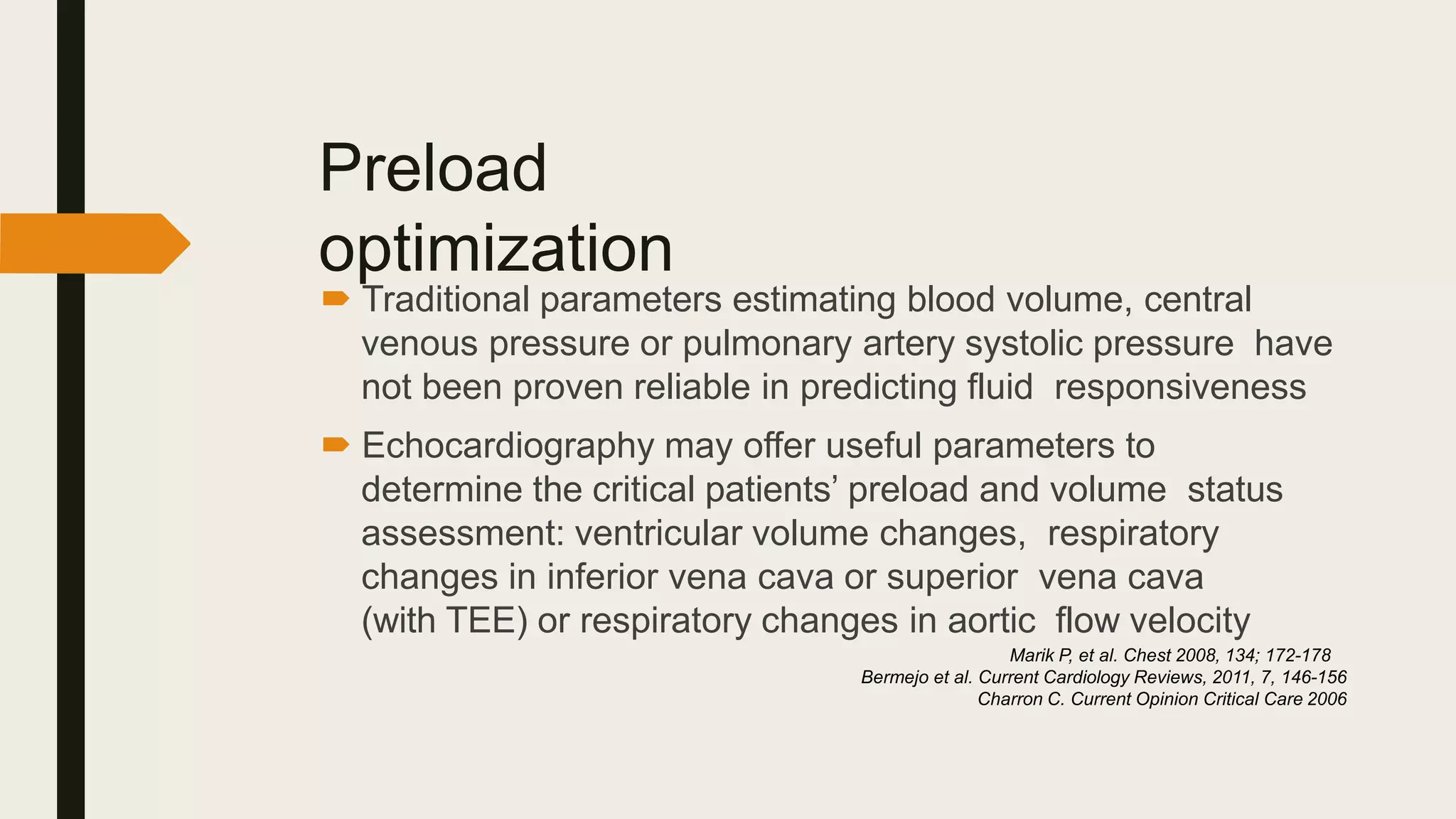 Preload
optimization
 Traditional parameters estimating blood volume, central
venous pressure or pulmonary artery systolic pressure have
not been proven reliable in predicting fluid responsiveness
 Echocardiography may offer useful parameters to
determine the critical patients’ preload and volume status
assessment: ventricular volume changes, respiratory
changes in inferior vena cava or superior vena cava
(with TEE) or respiratory changes in aortic flow velocity
Marik P, et al. Chest 2008, 134; 172-178
Bermejo et al. Current Cardiology Reviews, 2011, 7, 146-156
Charron C. Current Opinion Critical Care 2006
 