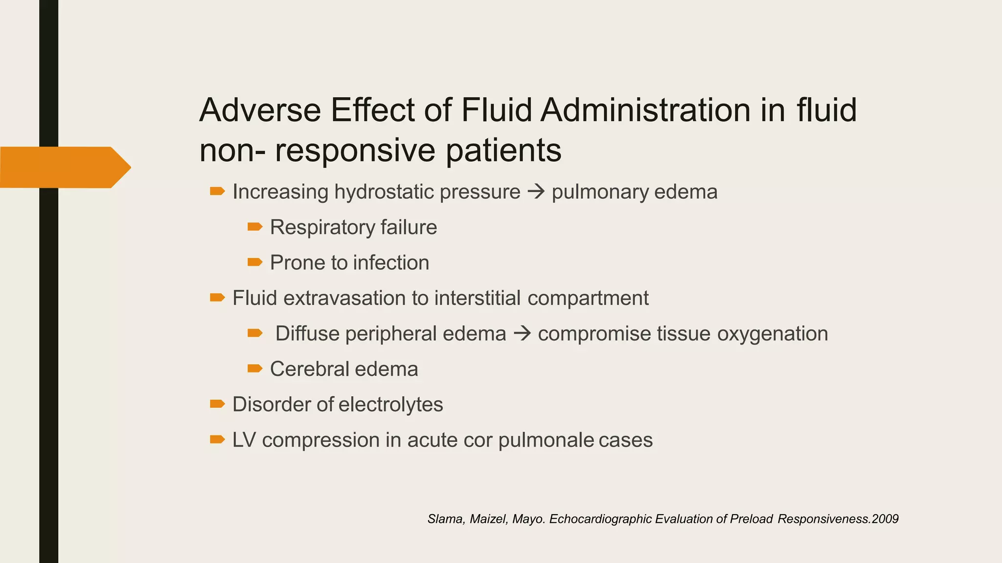 Adverse Effect of Fluid Administration in fluid
non- responsive patients
 Increasing hydrostatic pressure  pulmonary edema
 Respiratory failure
 Prone to infection
 Fluid extravasation to interstitial compartment
 Diffuse peripheral edema  compromise tissue oxygenation
 Cerebral edema
 Disorder of electrolytes
 LV compression in acute cor pulmonale cases
Slama, Maizel, Mayo. Echocardiographic Evaluation of Preload Responsiveness.2009
 