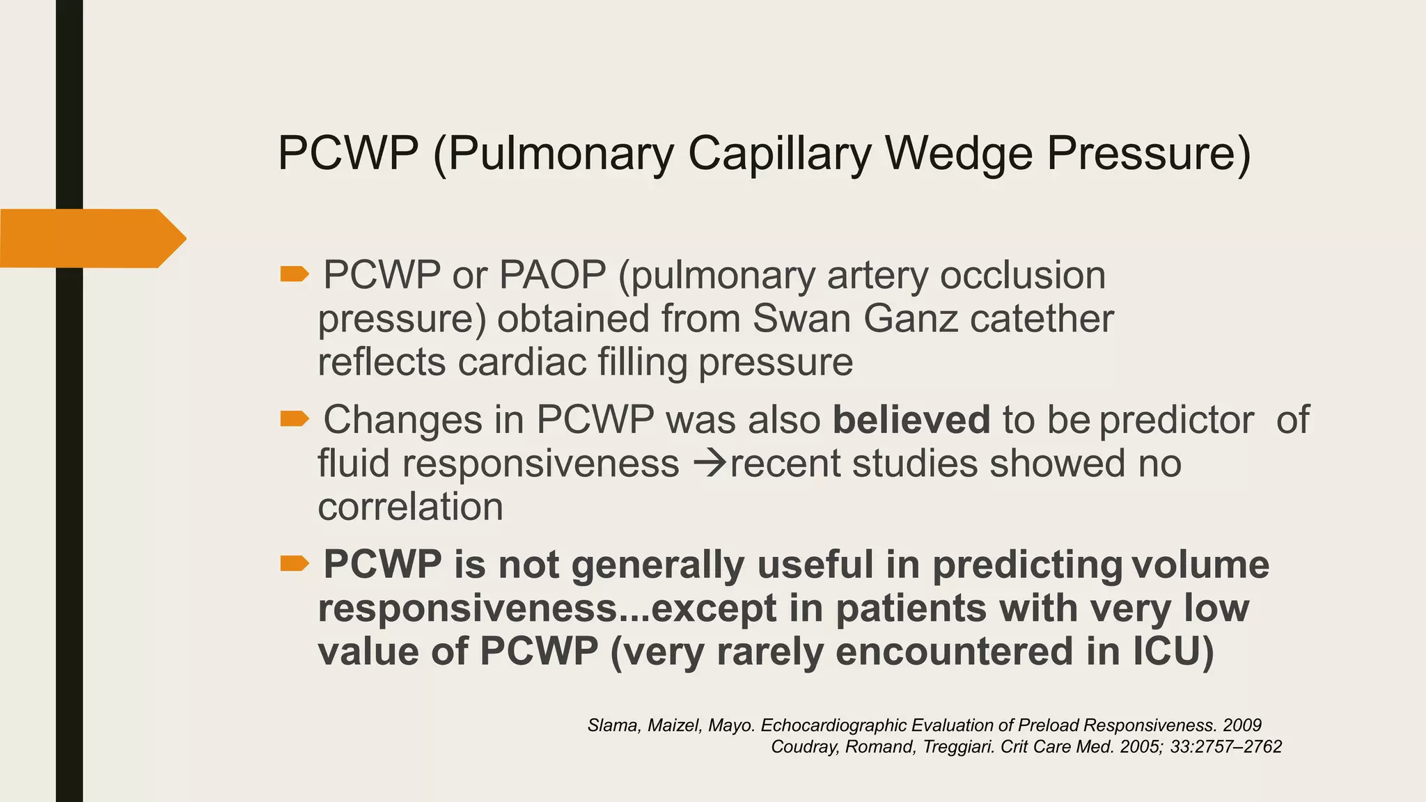 PCWP (Pulmonary Capillary Wedge Pressure)
 PCWP or PAOP (pulmonary artery occlusion
pressure) obtained from Swan Ganz catether
reflects cardiac filling pressure
 Changes in PCWP was also believed to be predictor of
fluid responsiveness recent studies showed no
correlation
 PCWP is not generally useful in predicting volume
responsiveness...except in patients with very low
value of PCWP (very rarely encountered in ICU)
Slama, Maizel, Mayo. Echocardiographic Evaluation of Preload Responsiveness. 2009
Coudray, Romand, Treggiari. Crit Care Med. 2005; 33:2757–2762
 