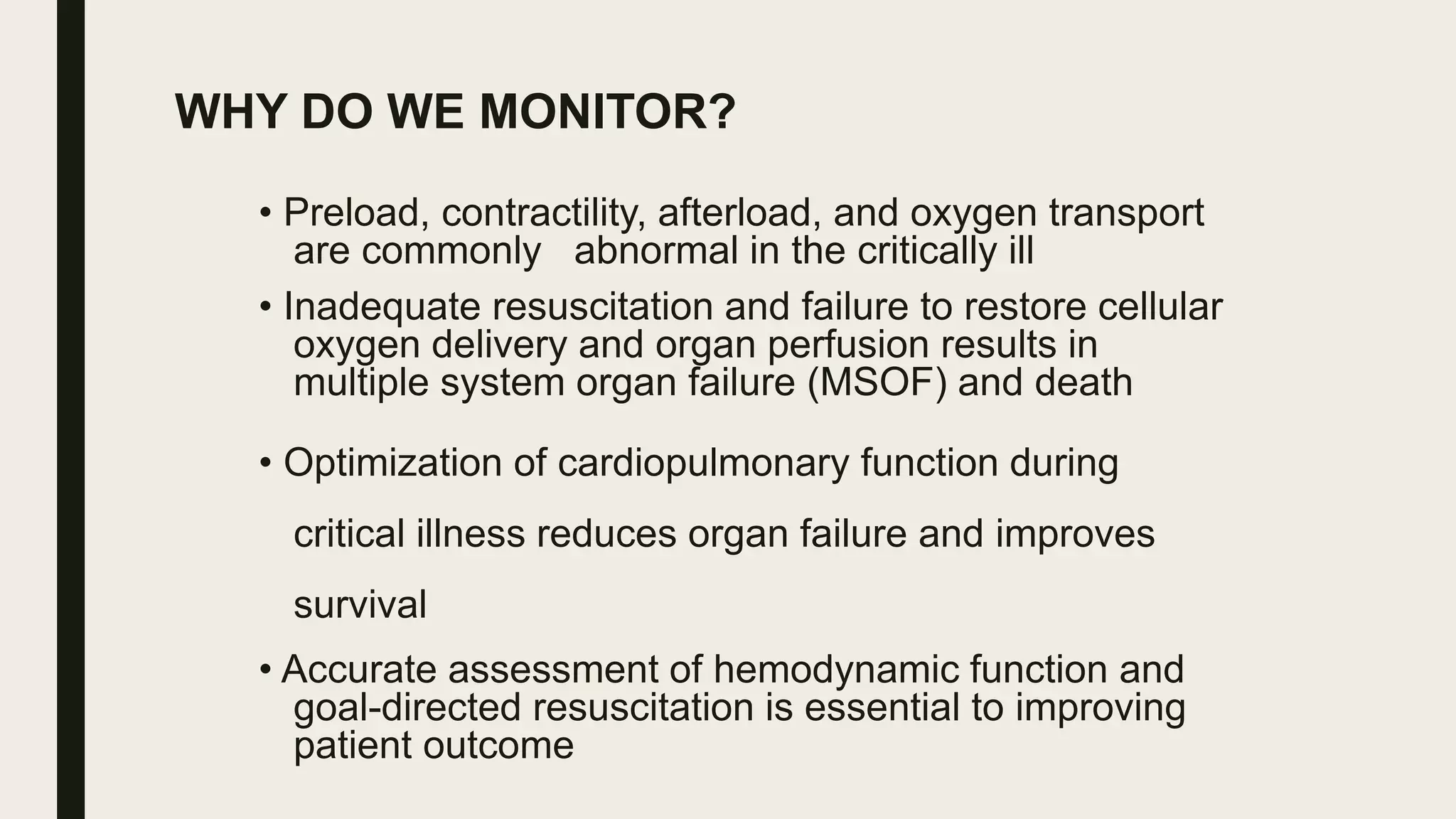 WHY DO WE MONITOR?
• Preload, contractility, afterload, and oxygen transport
are commonly abnormal in the critically ill
• Inadequate resuscitation and failure to restore cellular
oxygen delivery and organ perfusion results in
multiple system organ failure (MSOF) and death
• Optimization of cardiopulmonary function during
critical illness reduces organ failure and improves
survival
• Accurate assessment of hemodynamic function and
goal-directed resuscitation is essential to improving
patient outcome
 