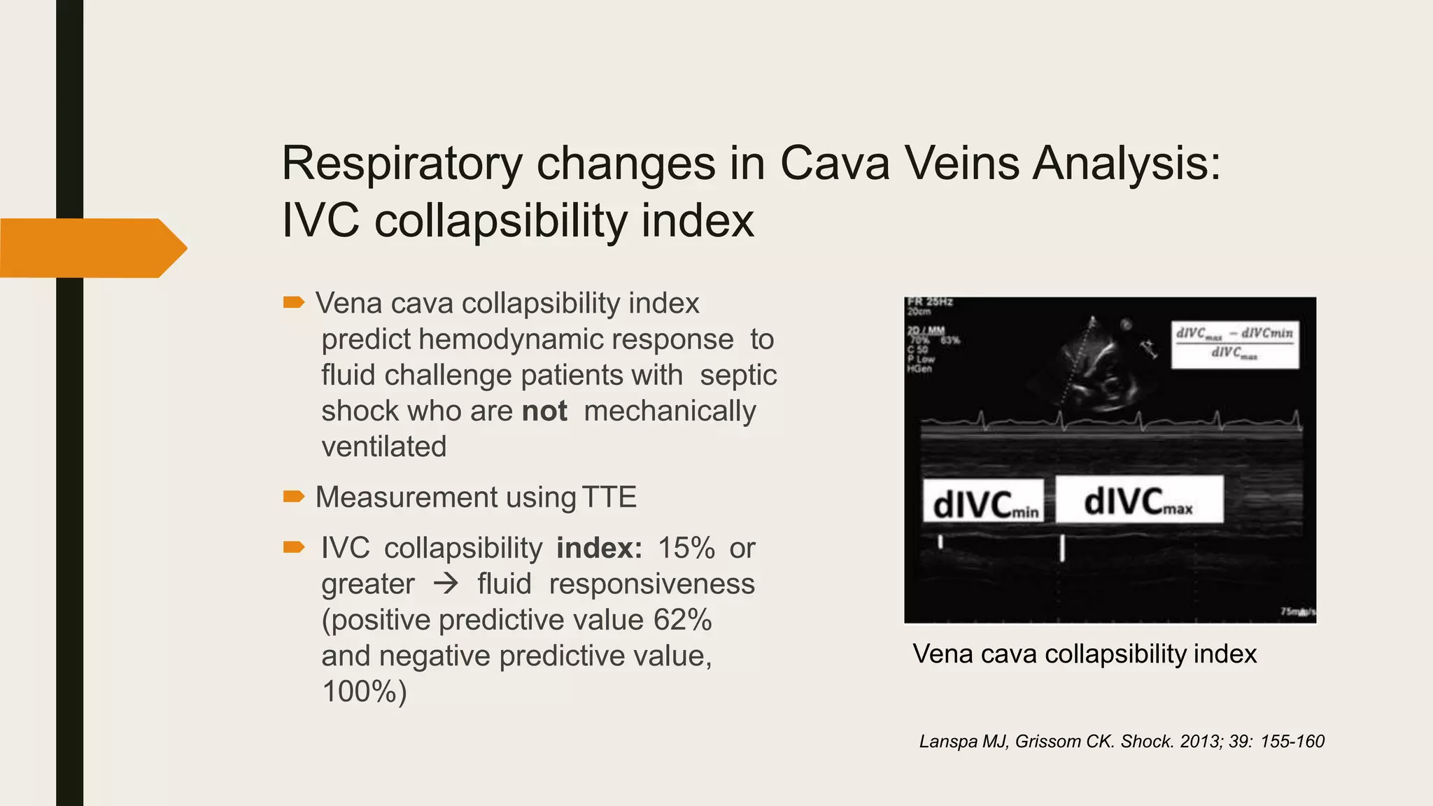 Respiratory changes in Cava Veins Analysis:
IVC collapsibility index
 Vena cava collapsibility index
predict hemodynamic response to
fluid challenge patients with septic
shock who are not mechanically
ventilated
 Measurement usingTTE
 IVC collapsibility index: 15% or
greater  fluid responsiveness
(positive predictive value 62%
and negative predictive value,
100%)
Lanspa MJ, Grissom CK. Shock. 2013; 39: 155-160
Vena cava collapsibility index
 