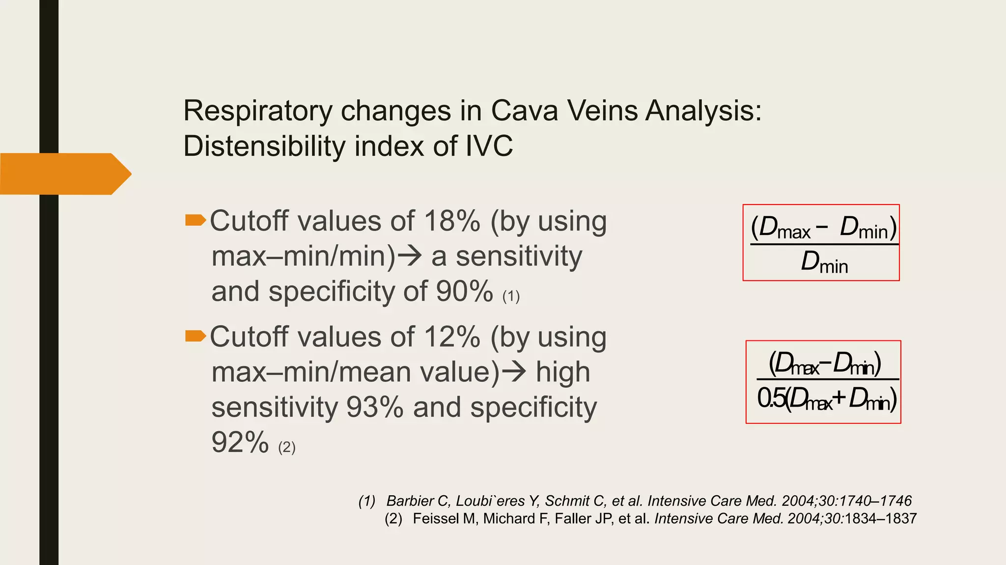 Respiratory changes in Cava Veins Analysis:
Distensibility index of IVC
Cutoff values of 18% (by using
max–min/min) a sensitivity
and specificity of 90% (1)
Cutoff values of 12% (by using
max–min/mean value) high
sensitivity 93% and specificity
92% (2)
(1) Barbier C, Loubi`eres Y, Schmit C, et al. Intensive Care Med. 2004;30:1740–1746
(2) Feissel M, Michard F, Faller JP, et al. Intensive Care Med. 2004;30:1834–1837
(Dmax − Dmin)
Dmin
(Dmax−Dmin)
0.5(Dm
a
x+Dmin)
 