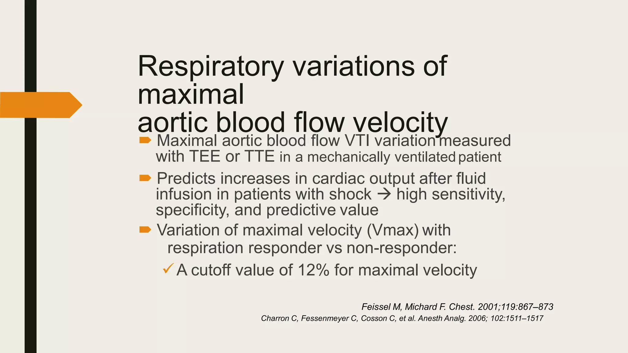 Respiratory variations of
maximal
aortic blood flow velocity
 Maximal aortic blood flow VTI variation measured
with TEE or TTE in a mechanically ventilatedpatient
 Predicts increases in cardiac output after fluid
infusion in patients with shock  high sensitivity,
specificity, and predictive value
 Variation of maximal velocity (Vmax) with
respiration responder vs non-responder:
A cutoff value of 12% for maximal velocity
Feissel M, Michard F. Chest. 2001;119:867–873
Charron C, Fessenmeyer C, Cosson C, et al. Anesth Analg. 2006; 102:1511–1517
 