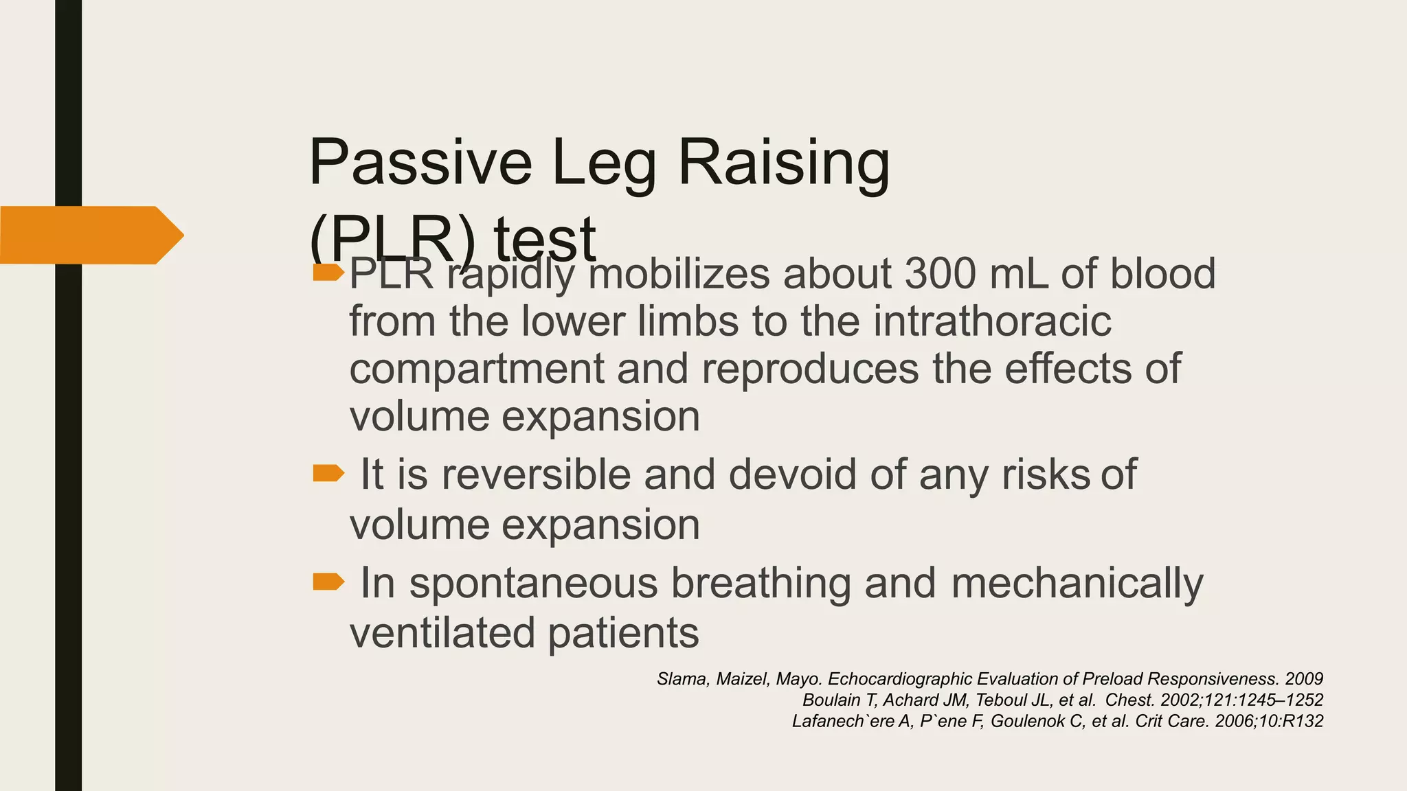 Passive Leg Raising
(PLR) test
PLR rapidly mobilizes about 300 mL of blood
from the lower limbs to the intrathoracic
compartment and reproduces the effects of
volume expansion
 It is reversible and devoid of any risks of
volume expansion
 In spontaneous breathing and mechanically
ventilated patients
Slama, Maizel, Mayo. Echocardiographic Evaluation of Preload Responsiveness. 2009
Boulain T, Achard JM, Teboul JL, et al. Chest. 2002;121:1245–1252
Lafanech`ere A, P`ene F, Goulenok C, et al. Crit Care. 2006;10:R132
 