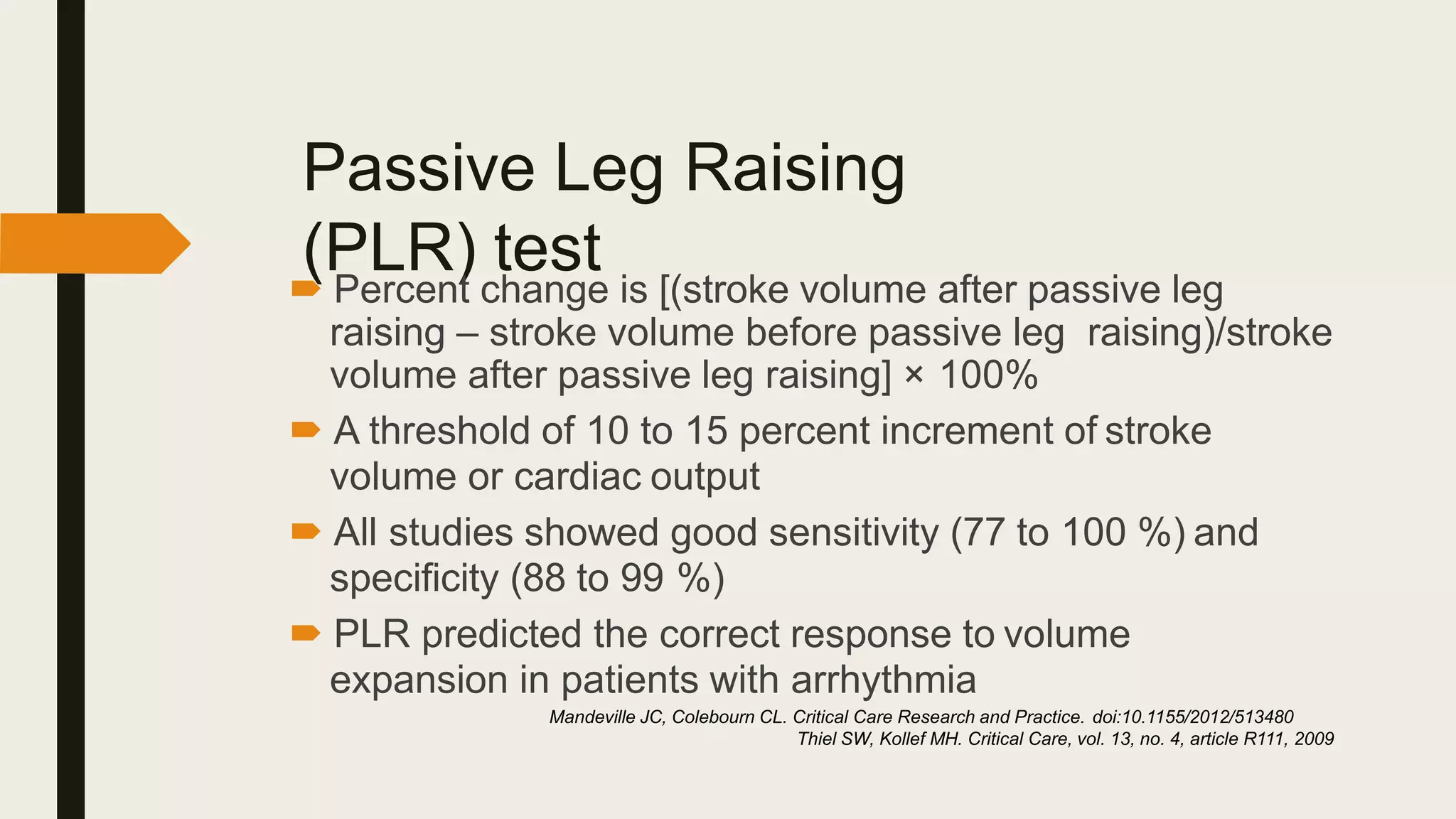 Passive Leg Raising
(PLR) test
 Percent change is [(stroke volume after passive leg
raising – stroke volume before passive leg raising)/stroke
volume after passive leg raising] × 100%
 A threshold of 10 to 15 percent increment of stroke
volume or cardiac output
 All studies showed good sensitivity (77 to 100 %) and
specificity (88 to 99 %)
 PLR predicted the correct response to volume
expansion in patients with arrhythmia
Mandeville JC, Colebourn CL. Critical Care Research and Practice. doi:10.1155/2012/513480
Thiel SW, Kollef MH. Critical Care, vol. 13, no. 4, article R111, 2009
 