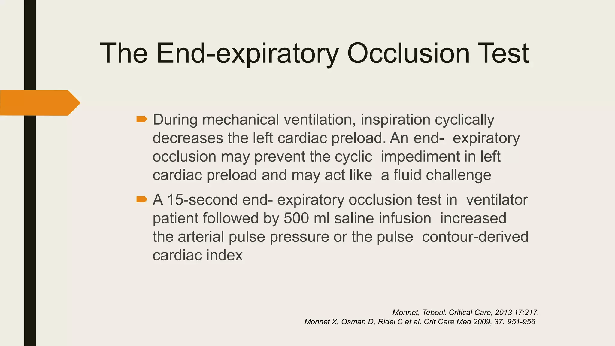 The End-expiratory Occlusion Test
 During mechanical ventilation, inspiration cyclically
decreases the left cardiac preload. An end- expiratory
occlusion may prevent the cyclic impediment in left
cardiac preload and may act like a ﬂuid challenge
 A 15-second end- expiratory occlusion test in ventilator
patient followed by 500 ml saline infusion increased
the arterial pulse pressure or the pulse contour-derived
cardiac index
Monnet, Teboul. Critical Care, 2013 17:217.
Monnet X, Osman D, Ridel C et al. Crit Care Med 2009, 37: 951-956
 