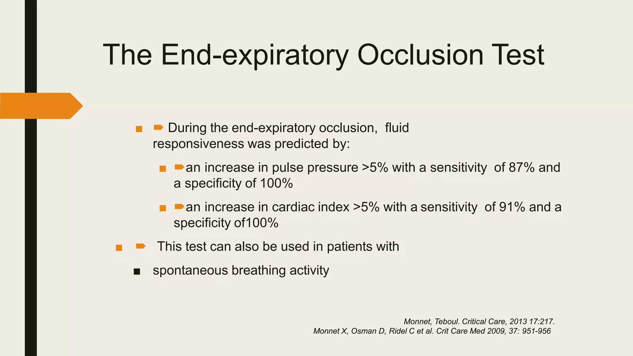 The End-expiratory Occlusion Test
■  During the end-expiratory occlusion, fluid
responsiveness was predicted by:
■ an increase in pulse pressure >5% with a sensitivity of 87% and
a speciﬁcity of 100%
■ an increase in cardiac index >5% with a sensitivity of 91% and a
speciﬁcity of100%
■  This test can also be used in patients with
■ spontaneous breathing activity
Monnet, Teboul. Critical Care, 2013 17:217.
Monnet X, Osman D, Ridel C et al. Crit Care Med 2009, 37: 951-956
 