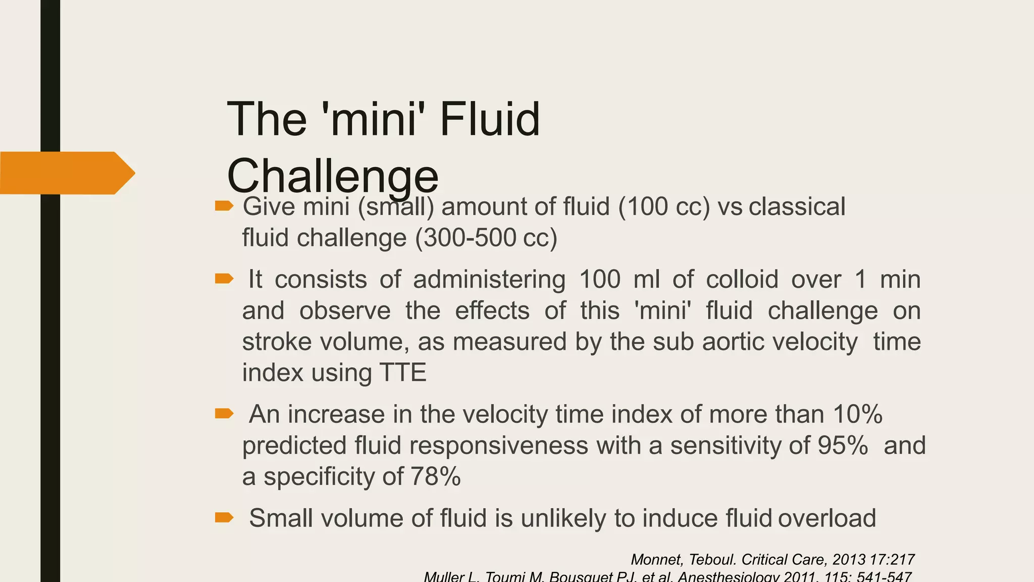 The 'mini' Fluid
Challenge
 Give mini (small) amount of fluid (100 cc) vs classical
fluid challenge (300-500 cc)
 It consists of administering 100 ml of colloid over 1 min
and observe the effects of this 'mini' fluid challenge on
stroke volume, as measured by the sub aortic velocity time
index using TTE
 An increase in the velocity time index of more than 10%
predicted fluid responsiveness with a sensitivity of 95% and
a specificity of 78%
 Small volume of fluid is unlikely to induce fluid overload
Monnet, Teboul. Critical Care, 2013 17:217
 