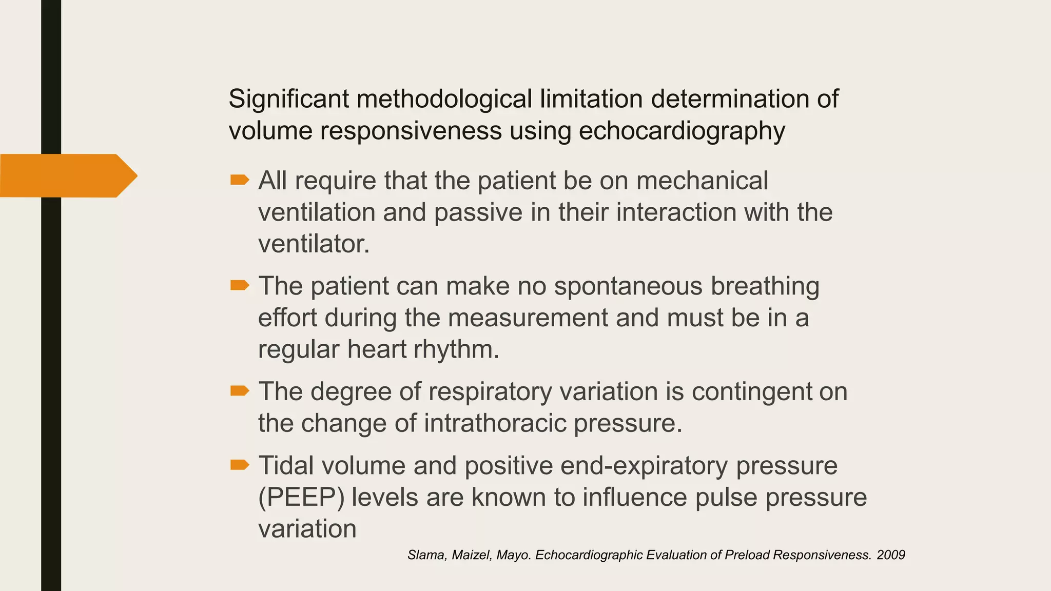 Significant methodological limitation determination of
volume responsiveness using echocardiography
 All require that the patient be on mechanical
ventilation and passive in their interaction with the
ventilator.
 The patient can make no spontaneous breathing
effort during the measurement and must be in a
regular heart rhythm.
 The degree of respiratory variation is contingent on
the change of intrathoracic pressure.
 Tidal volume and positive end-expiratory pressure
(PEEP) levels are known to influence pulse pressure
variation
Slama, Maizel, Mayo. Echocardiographic Evaluation of Preload Responsiveness. 2009
 