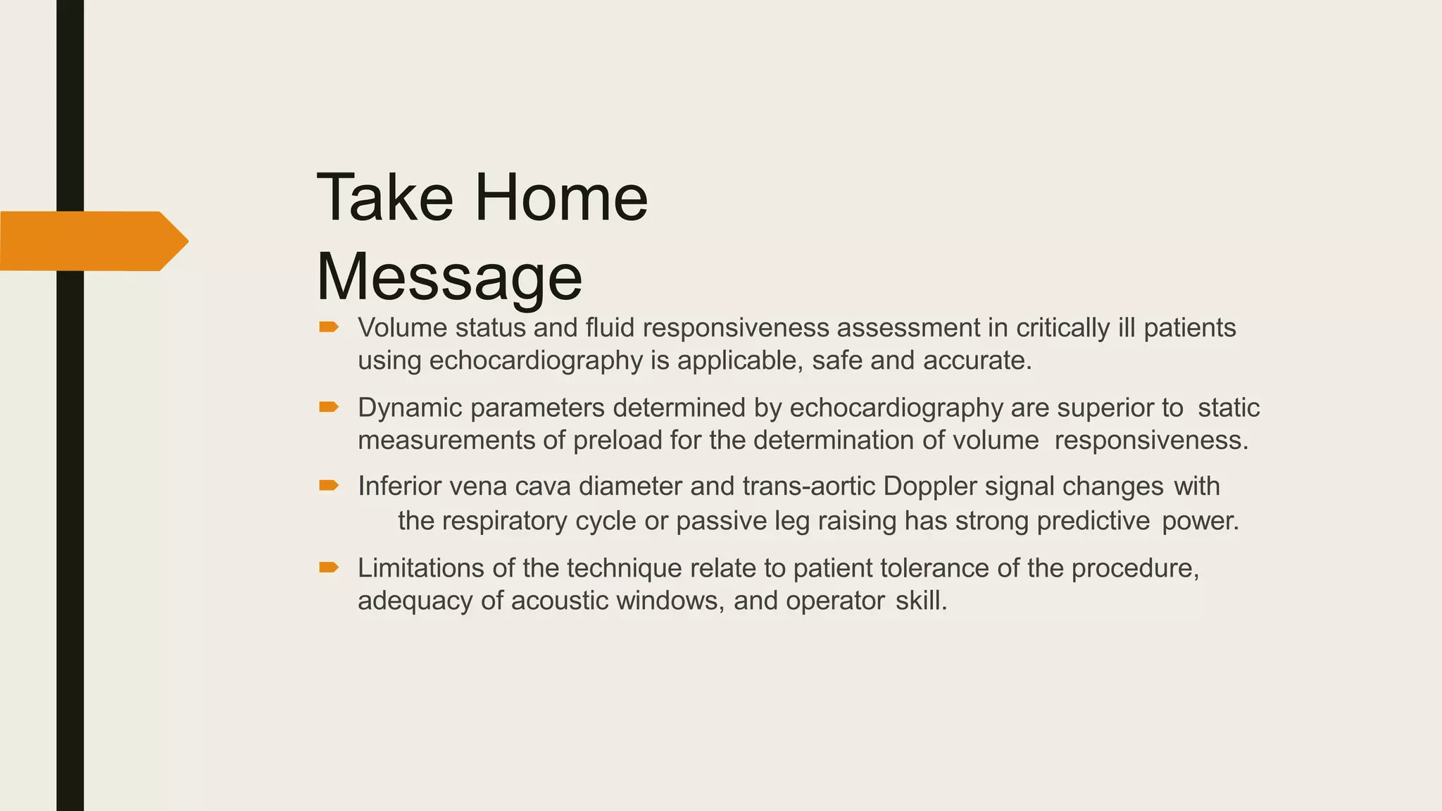 Take Home
Message
 Volume status and fluid responsiveness assessment in critically ill patients
using echocardiography is applicable, safe and accurate.
 Dynamic parameters determined by echocardiography are superior to static
measurements of preload for the determination of volume responsiveness.
 Inferior vena cava diameter and trans-aortic Doppler signal changes with
the respiratory cycle or passive leg raising has strong predictive power.
 Limitations of the technique relate to patient tolerance of the procedure,
adequacy of acoustic windows, and operator skill.
 