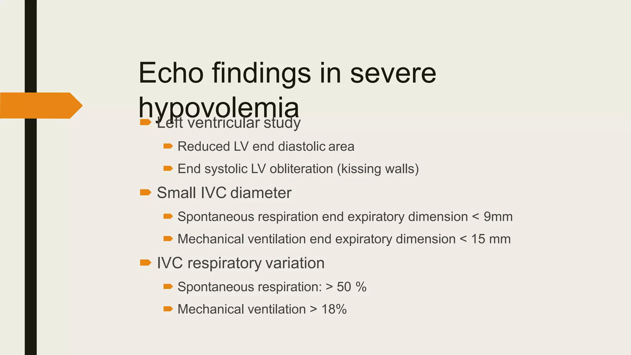 Echo findings in severe
hypovolemia
 Left ventricular study
 Reduced LV end diastolic area
 End systolic LV obliteration (kissing walls)
 Small IVC diameter
 Spontaneous respiration end expiratory dimension < 9mm
 Mechanical ventilation end expiratory dimension < 15 mm
 IVC respiratory variation
 Spontaneous respiration: > 50 %
 Mechanical ventilation > 18%
 