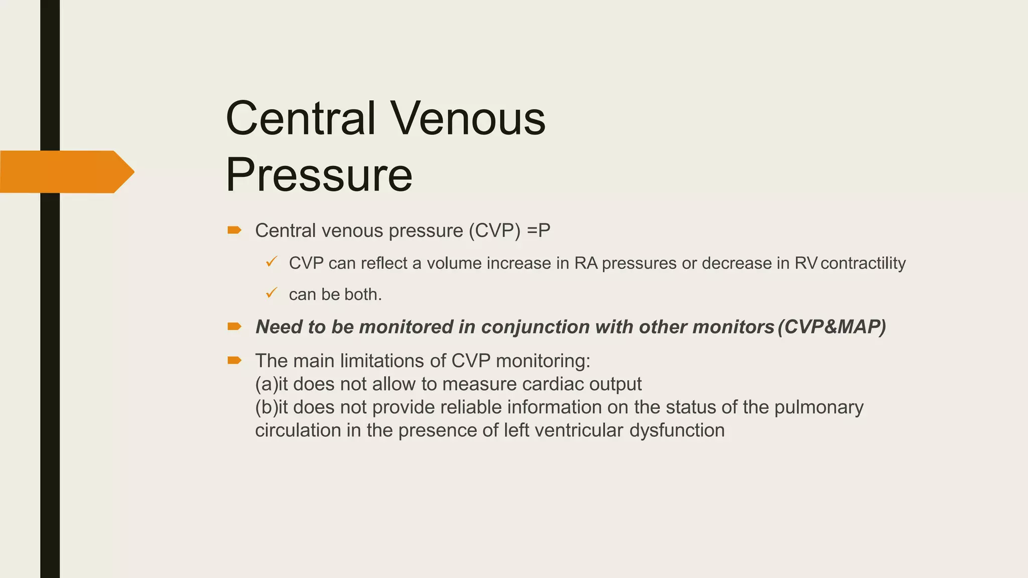 Central Venous
Pressure
 Central venous pressure (CVP) =P
 CVP can reflect a volume increase in RA pressures or decrease in RVcontractility
 can be both.
 Need to be monitored in conjunction with other monitors(CVP&MAP)
 The main limitations of CVP monitoring:
(a)it does not allow to measure cardiac output
(b)it does not provide reliable information on the status of the pulmonary
circulation in the presence of left ventricular dysfunction
 
