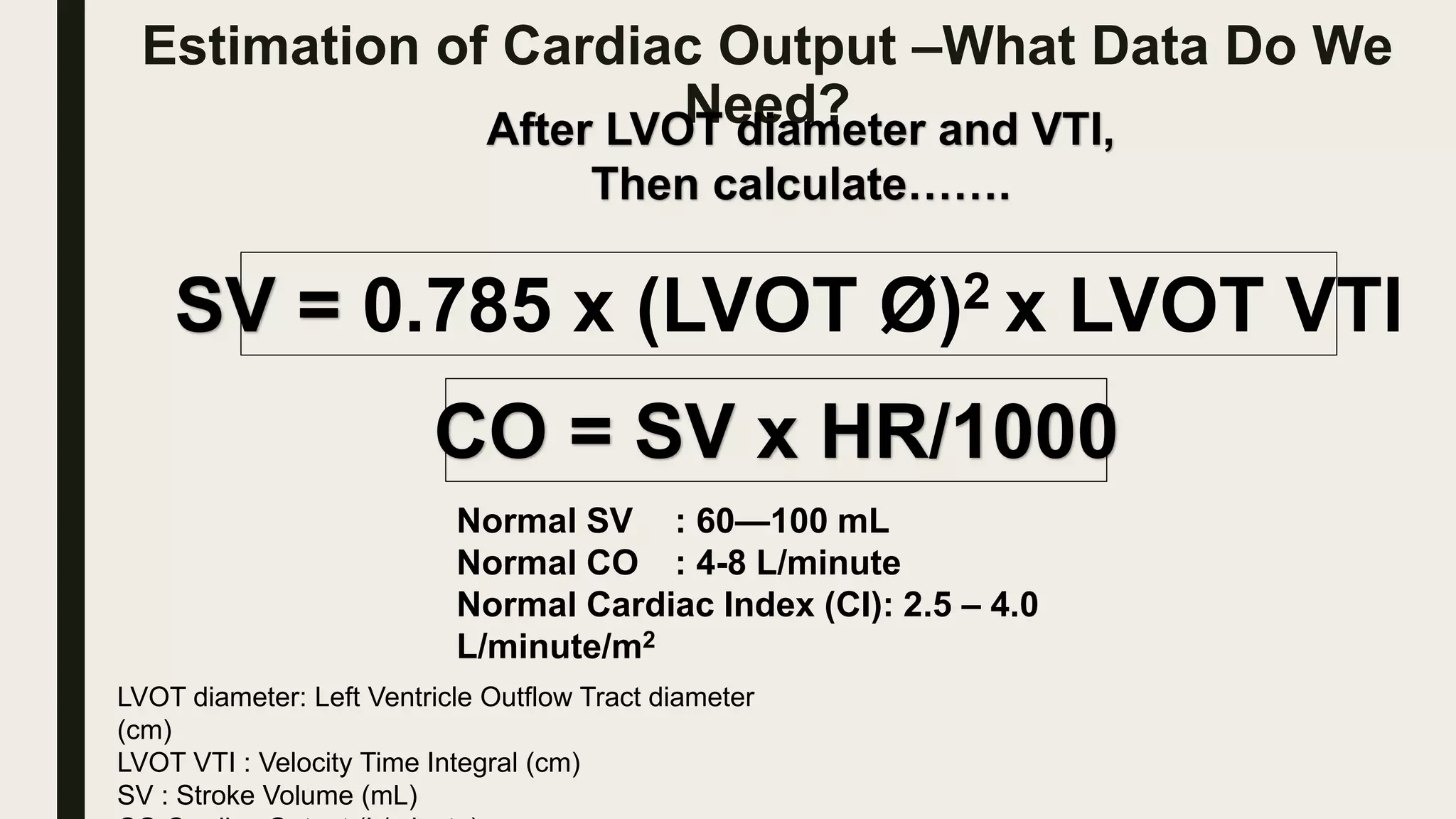 Estimation of Cardiac Output –What Data Do We
Need?
After LVOT diameter and VTI,
Then calculate…….
SV = 0.785 x (LVOT Ø)2 x LVOT VTI
CO = SV x HR/1000
LVOT diameter: Left Ventricle Outflow Tract diameter
(cm)
LVOT VTI : Velocity Time Integral (cm)
SV : Stroke Volume (mL)
Normal SV : 60—100 mL
Normal CO : 4-8 L/minute
Normal Cardiac Index (CI): 2.5 – 4.0
L/minute/m2
 