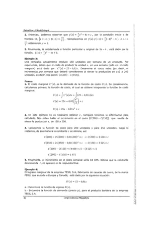 Gabriel Loa - Cálculo Integral
2. Entonces, podemos observar que f(x) = ~x2
- 4x +e, por la condición inicial o de
2
frontera CI, [x = -1 y f( -1) = ~] , reemplacemos en f(x): f( -1) = %(-1)2
- 4(-1) +e =
~: obteniendo, e = 1.
3. Finalmente, la antiderivada o función particular u original de 3x- 4 , está dado por la
función, f(x) = ~x2
- 4x + 1.
2
Ejemplo 3:
Una compañía actualmente produce 150 unidades por semana de un producto. Por
experiencia, saben que el costo de producir la unidad x, en una semana (esto es, el costo
marginal) está dado por: C'(x) = 25- 0,02x. Determine el costo extra (es decir, el
incremento), por semana que deberá considerarse al elevar la producción de 150 a 200
unidades, es decir, nos piden: [C(200)- C(150)].
Pasos:
1. El costo marginal C'(x), es la derivada de la función de costo C(x). En consecuencia,
calculemos primero, la función de costo, el cual se obtiene integrando la función de costo
marginal.
C(x) = JC'(x)dx = J(25- 0,02x)dx
C(x) = 25x- 0,02 (x
2
2
) +e
C(x) = 25x- 0,01x2
+e
2. En este ejemplo no es necesario obtener e, tampoco tenemos la información para
calcularlo. Nos piden hallar el incremento en el costo [C(200)- C(150)], que resulta de
elevar la producción x, de 150 a 200.
3. Calculemos la función de costo para 200 unidades y para 150 unidades, luego lo
restamos, de esa manera la constante e se elimina, así:
C(200) = 25(200)- 0,01(200) 2
+e ~ C(200) = 4 600 +e
C(150) = 25(150)- 0,01(150)2 +e ~ C(150) = 3 525 +e
C(200)- C(150) = (4 600 +e)- (3 525 +e)
C(200)- C(150) = 1 075
4. Finalmente, el incremento en el costo semanal sería $1 075. Nótese que la constante
desconocida e, no aparece en la respuesta final.
Ejemplo 4:
El ingreso marginal de la empresa TESIL S.A, fabricante de casacas de cuero, de la marca
PERÚ, que exporta a Europa y Canadá, está dado por la siguiente ecuación:
R' (x) = 15 - 0,01x
a.- Determine la función de ingreso R(x).
b.- Encuentre la función de demanda (precio p), para el producto bandera de la empresa
TESIL S.A.
46 Grupo Editorial Megabyte
 