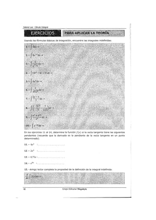 Usando las fórmulas básicas de integración, encuentre las integrales indefinidas:
En los ejercicios 11 al 14, determine la función f(x) si la recta tangente tiene las siguientes
pendientes (recuerde que la derivada es la pendiente de la recta tangente en un punto
determinado).
11.- 4x2
12.- 2x3
13.- 0,75x: ................. .
14.- e8
x : ................. .
15. -Amigo lector complete la propiedad de la definición de la integral indefinida:
48 Grupo Editorial Megabyte
 