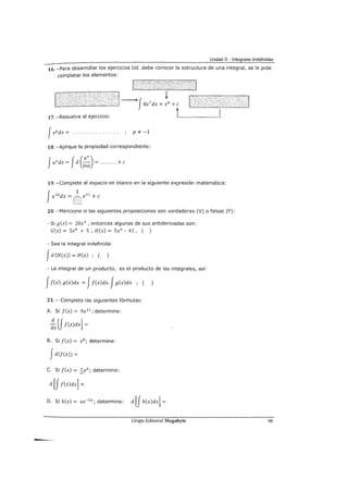 Unidad II - Integrales Indefinidas
16. -Para desarrollar los ejercicios Ud. debe conocer la estructura de una integral, se le pide
completar los elementos:
.;·~···~1
17. -Resuelve el ejercicio:
JxP dx = . . . . . . · . . . · · · · p * -1
18. -Aplique la propiedad correspondiente:
19. -Complete el espacio en blanco en la siguiente expresión matemática:
Jx10
dx = ~ x11
+e
[]
20. -Mencione si las siguientes proposiciones son verdaderas (V) o falsas (F):
-Si g(x) = 20x3
, entonces algunas de sus antiderivadas son:
G(x) = Sx4
+ 5 ; H(x) = Sx4
- 41, ( )
- Sea la integral indefinida:
Jd (H(x)) = H(x) ; (
- La integral de un producto, es el producto de las integrales, así:
Jf(x). g(x)dx = Jf(x)dx. Jg(x)dx ; ( )
21.- Complete las siguientes fórmulas:
A. Si f(x) = 9x11
; determine:
:JJf(x)dx] =
B. Si f(x) = x8
; determine:
Jd(f(x)) =
C. Si f(x) = f¡x6
; determine:
d [f f(x)dx] =
D. Si h(x) = xe-sx; determine: d [f h(x)dx] =
Grupo Editorial Megabyte 49
 