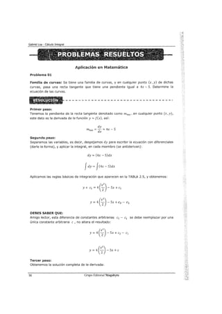 Aplicación en Matemática
Problema 0:1.
familia de curvas: Se tiene una familia de curvas, y en cualquier punto (x ,y) de dichas
curvas, pasa una recta tangente que tiene una pendiente igual a 4x- S. Determine la
ecuación de las curvas.
Primer paso:
Tenemos la pendiente de la recta tangente denotado como mtan, en cualquier punto (x ,y),
este dato es la derivada de la función y= f(x), así:
dy
mtan = dx = 4x - S
Segundo paso:
Separamos las variables, es decir, despejamos dy para escribir la ecuación con diferenciales
(darle la forma), y aplicar la integral, en cada miembro (se antiderivan):
dy = (4x- S)dx
Jdy= Jc4x-S)dx
Aplicamos las reglas básicas de integración que aparecen en la TABlA 2.S, y obtenemos:
y+ e1 = 4 ( ~
2
) - Sx + e2
y = 4 ( x
2
2
) - Sx +c2 - c1
DEBES SABER QUE:
Amigo lector, esta diferencia de constantes arbitrarias e2 - e1 se debe reemplazar por una
única constante arbitraria e , no altera el resultado:
y = 4 ( ~
2
) - Sx + e2 - e1
y = 4 ( ~
2
) - Sx + e
Tercer paso:
Obtenemos la solución completa de la derivada:
50 Grupo Editorial Megabyte
 