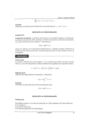 Unidad II - Integrales Indefinidas
solución:
dy
- = 4x - S 4 y = 2x2
- Sx + e
dx
Finalmente, la ecuación de las familias de curvas está dado por: y= 2x2
- Sx +c.
Aplicación en Administración
Problema 02
Producción de lápices: La gerencia comercial de una compañía dedicada a la fabricación
de lápices exclusivo para niños, presenta su informe mensual de la venta de este producto,
en la cual la función de costo marginal e' está dado por:
, 1
e (x) = zox-z +1
donde e(x) dólares, es el costo total de producción de x unidades de lápices. Determine la
función de costo total que permita a la gerencia general tomar la mejor decisión en bien de
la compañía.
Primer paso:
Se conoce la derivada del costo marginal, e'(x) y tenemos que hallar la función de Costo
total C(x), para ello integramos en ambos miembros de la igualdad, de la siguiente manera:
e' = zox-~ + 14 Je'(x) = J(zox-~ + 1)dx
Segundo paso:
Aplicamos las reglas básicas de integración, y obtenemos:
Solución:
1
x-;;:
e(x) = 20 1 + x +e
2
Finalmente, el costo total para la toma de decisiones será:
1
e(x) = 40xz + x +e
Aplicación en Administración
Problema 03
Del problema anterior, si el costo de producción de 3 600 unidades es $10 500, determine:
a) La constante e.
b) La función costo total.
e) El costo de producción de 10 000 lápices.
Gmpo Editorial Megabyte 51
 
