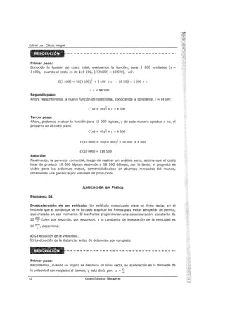 Primer paso:
Conocido la función de costo total, evaluamos la función, para 3 600 unidades (x =
3 600), cuando el costo es de $10 500, [C(3 600) = 10 500], así:
1
C(3 600) = 40(3 600)2 + 3 600 +e ---? 10 500 = 6 000 +e
:. e= $4 500
Segundo paso:
Ahora reescribiremos la nueva función de costo total, conociendo la constante, e = $4 soo:
C(x) = 40xi + x + 4 500
Tercer paso:
Ahora, podemos evaluar la función para 10 000 lápices, y de esta manera aprobar o no, el
proyecto en el corto plazo.
C(x) = 40xi + x + 4 500
1
C(10 000) = 40(10 000)2 + 10 000 + 4 500
C(10 000) = $18 500
Solución:
Finalmente, la gerencia comercial, luego de realizar un análisis serio, estima que el costo
total de producir 10 000 lápices asciende a 18 500 dólares, por lo tanto, el proyecto es
viable para los próximos meses, comercializándose en diversos mercados del mundo,
obteniendo una ganancia por volumen de producción.
Aplicación en física
Problema 04
Desaceleración de un vehículo: Un vehículo motorizado ViaJa en línea recta, en el
instante que el conductor se ve forzado a aplicar los frenos para evitar atropellar un perrito,
que cruzaba en ese momento. Si los frenos proporcionan una desaceleración constante de
22 pi~s (pies por segundo, por segundo), y la constante de integración de la velocidad es
S
66 pies, determine:
S
a) La ecuación de la velocidad.
b) La ecuación de la distancia, antes de detenerse por completo.
Primer paso:
Recordemos, cuando un objeto se desplaza en línea recta, su aceleración es la derivada de
la velocidad con respecto al tiempo, y está dada por: a = dv
dt
52 Grupo Editorial Megabyte
 
