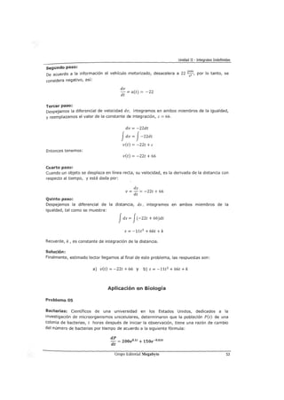 Unidad II - Integrales Indefinidas
segundo paso:
De acuerdo a la información el vehículo motorizado, desacelera a 22 P;;s, por lo tanto, se
considera negativo, así:
Tercer paso:
dv
- = a(t) = -22
dt
Despejamos la diferencial de velocidad dv, integramos en ambos miembros de la igualdad,
y reemplazamos el valor de la constante de integración, e= 66,
Entonces tenemos:
Cuarto paso:
dv = -22dt
Jdv = J-22dt
v(t) = -22t +e
v(t) = -22t + 66
Cuando un objeto se desplaza en línea recta, su velocidad, es la derivada de la distancia con
respecto al tiempo, y está dada por:
Quinto paso:
ds
V=-= -22t + 66
dt
Despejamos la diferencial de la distancia, ds, integramos en ambos miembros de la
igualdad, tal como se muestra:
Jds = J(-22t + 66)dt
S = -11t2
+ 66t + k
Recuerde, k, es constante de integración de la distancia,
Solución:
Finalmente, estimado lector llegamos al final de este problema, las respuestas son:
a) v(t) = -22t + 66 y b) s = -11t2
+ 66t +k
Aplicación en Biología
Problema 05
Bacterias: Científicos de una universidad en los Estados Unidos, dedicados a la
investigación de microorganismos unicelulares, determinaron que la población P(t) de una
colonia de bacterias, t horas después de iniciar la observación, tiene una razón de cambio
del número de bacterias por tiempo de acuerdo a la siguiente fórmula:
dP
- = 200e0,1t + 150e-o,o3t
dt
Grupo Editorial Megabyte 53
 