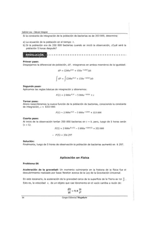 Gabriel Loa - Cálculo Integral
Si la constante de integración de la población de bacterias es de 353 000, determine:
a) La ecuación de la población en el tiempo t.
b) Si la población era de 350 000 bacterias cuando se inició la observación, ¿cuál será la
población 5 horas después?
Primer paso:
Despejamos la diferencial de población, dP, integramos en ambos miembros de la igualdad:
dP = (200e 0·1t + 1Soe-0•03 t)dt
JdP = J(200e 0
•
1
t + 1Soe-0
•
03
t)dt
Segundo paso:
Aplicamos las reglas básicas de integración y obtenemos:
P(t) = 2 000e0
•
1
t- S 000e-0•03 t +e
Tercer paso:
Ahora reescribiremos la nueva función de la población de bacterias, conociendo la constante
de integración, e= $3S3 000:
P(t) = 2 000e0·1t - S 000e-0•03t + 3S3 000
Cuarto paso:
Al inicio de la observación tenían 350 000 bacterias en t = O, pero, luego de 5 horas serán
(t =S):
P(S) = 2 000e0•1 (5) - S OOoe-0•03 (5) + 3S3 000
:. P(S) = 3S6 297
Solución:
Finalmente, luego de 5 horas de observación la población de bacterias aumentó en 6 297.
Aplicación en Física
Problema 06
Aceleración de la gravedad: Un momento culminante en la historia de la física fue el
descubrimiento realizado por Isaac Newton acerca de la Ley de la Gravitación Universal.
En este escenario, la aceleración de la gravedad cerca de la superficie de la Tierra es 9,8
Esto es, la velocidad v, de un objeto que cae libremente en el vacío cambia a razón de:
54
dv m
-d =9,82
t S
Grupo Editorial Megabyte
m
;z·
 