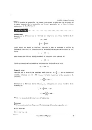 Unidad II - Integrales Indefinidas
Halle la ecuación de la velocidad y el espacio recorrido por el objeto que cae libremente en
el vacío, considerando los postulados de Newton, publicados en su libro, Principios
matemáticos de filosofía natural.
Primer paso:
Despejemos la diferencial de la velocidad dv, integramos en ambos miembros de la
igualdad:
dv = 9,8dt
Jdv = J9,8dt
Amigo lector, sin ammo de confundir, sólo con el afán de entender el proceso de
integración, menciono: en cada miembro de la igualdad se genera una constante, de esta
forma:
v + e1 = 9,8t + e2
Para simplificar el proceso, ambas constantes se sustituyen como una sola, así:
v = 9,8t +e
Siendo la ecuación de la velocidad del objeto que cae libremente en el vacío:
v(t) = 9,8t +e
Segundo paso:
Sabemos que la ecuación de velocidad, está dado por: v = ds , y en el problema la
dt
velocidad calculada es: v(t) = 9,8t +e, por lo tanto, igualemos, ambas ecuaciones de
velocidad:
ds
v = -= 98t+e
dt '
Despejamos la diferencial de la distancia, ds, integramos en ambos miembros de la
igualdad, así:
Jds = J(9,8t + e)dt
S = 9,8 e;)+et +k
Ahora, k es la constante de integración de la distancia.
Solución:
Finalmente, estimado lector llegamos al final de este problema, las respuestas son:
a) v(t) = 9,8t +e
b) s = 4,9t2
+ et + k
Grupo Editorial Megabyte 55
 