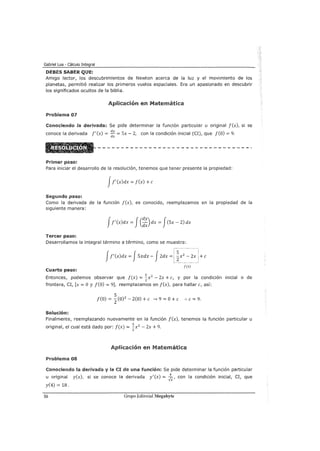 Gabriel Loa - Cálculo Integral
DEBES SABER QUE:
Amigo lector, los descubrimientos de Newton acerca de la luz y el movimiento de los
planetas, permitió realizar los primeros vuelos espaciales. Era un apasionado en descubrir
los significados ocultos de la biblia.
Aplicación en Matemática
Problema 07
Conociendo la derivada: Se pide determinar la función particular u original f(x), si se
conoce la derivada f'(x) = dy = Sx- 2, con la condición inicial (CI), que f(O) = 9.
dx
Primer paso:
Para iniciar el desarrollo de la resolución, tenemos que tener presente la propiedad:
Jf' (x)dx = f(x) +e
Segundo paso:
Como la derivada de la función f(x), es conocido, reemplazamos en la propiedad de la
siguiente manera:
Jf' (x)dx = J(:~) dx = J(Sx - 2) dx
Tercer paso:
Desarrollamos la integral término a término, como se muestra:
+e
Cuarto paso:
f(x)
Entonces, podemos observar que f(x) = ~x2
- 2x +e, y por la condición inicial o de
frontera, CI, [x =O y f(O) = 9], reemplazamos en f(x), para hallar e, así:
S
f(O) = z-C0) 2
- 2(0) +e _, 9 =O+ e :. e= 9.
Solución:
Finalmente, reemplazando nuevamente en la función f(x), tenemos la función particular u
original, el cual está dado por: f(x) = ~x2
- 2x + 9.
2
Aplicación en Matemática
Problema 08
Conociendo la derivada y la CI de una función: Se pide determinar la función particular
u original y(x), si se conoce la derivada y'(x) = Jx, con la condición inicial, CI, que
y(4) = 18.
56 Grupo Editorial Megabyte
 