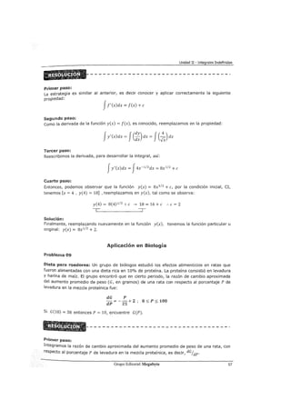Unidad II - Integrales Indefinidas
Primer paso:
La estrategia es similar al anterior, es decir conocer y aplicar correctamente la siguiente
propiedad:
Jf' (x)dx = f(x) +e
Segundo paso:
como la derivada de la función y(x) = f(x), es conocido, reemplazamos en la propiedad:
Tercer paso:
Reescribimos la derivada, para desarrollar la integral, así:
Jy'(x)dx = J4x-1
12
dx = 8x 1
12
+e
Cuarto paso:
Entonces, podemos observar que la función y(x) = 8x1
12
+e, por la condición inicial, CI,
tenemos [x = 4 , y(4) = 18] , reemplazamos en y(x), tal como se observa:
y(4)= 8(4) 112
+e---> 18=16+e :.e=2
Solución:
Finalmente, reemplazando nuevamente en la función y(x), tenemos la función particular u
original: y(x) = 8x112 + 2.
Aplicación en Biología
Problema 09
Dieta para roedores: Un grupo de biólogos estudió los efectos alimenticios en ratas que
fueron alimentadas con una dieta rica en 10% de proteína. La proteína consistió en levadura
Y harina de maíz. El grupo encontró que en cierto periodo, la razón de cambio aproximada
del aumento promedio de peso (G, en gramos) de una rata con respecto al porcentaje P de
levadura en la mezcla proteínica fue:
dG P
dP =-
25
+ 2 ; O~ P ~ 100
Si G(10) = 38 entonces P = 10, encuentre G(P).
Primer paso:
Integramos la razón de cambio aproximada del aumento promedio de peso de una rata, con
respecto al porcentaje P de levadura en la mezcla proteínica, es decir, dGfdP'
Grupo Editorial Megabyte 57
 