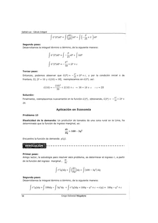 Gabriel Loa - Cálculo Integral
fG'(P)dP = J(:~) dP = J(-:S+ 2 ) dP
Segundo paso:
Desarrollamos la integral término a término, de la siguiente manera:
JG'(P)dP = J-:SdP + JZdP
J
p2
G'(P)dP =-SO+ ZP +e
Tercer paso:
p2
Entonces, podemos observar que G(P) = -so+ ZP +e, y por la condición inicial o de
frontera, CI, [P = 10 y G(10) = 38], reemplazamos en G(P), así:
(10) 2
G(10)=-5()+2(10)+e-> 38=18+ e :.e=20
Solución:
p2
Finalmente, reemplacemos nuevamente en la función G(P), obteniendo, G(P) = -so+ ZP +
20.
Aplicación en Economía
Problema 10
Elasticidad de la demanda: Un productor de tomates de una zona rural en la Lima, ha
determinado que la función de ingreso marginal, es:
dr
- = 100- 3q2
dq
Encuentre la función de demanda p(q).
Primer paso:
Amigo lector, la estrategia para resolver este problema, es determinar el ingreso r, a partir
de la función del ingreso marginal , dr.
dq
Jr' (q)dq = J(::)dq = J(100- 3q
2
) dq
Segundo paso:
Desarrollamos la integral término a término, de la siguiente manera:
Jr'(q)dq = J100dq- J3q2
dq -> Jr'(q)dq = 100q- q3
+e-> r(q) = 100q- q3
+e
58 Grupo Editorial Megabyte
 