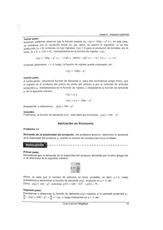 Unidad II - Integrales Indefinidas
Tercer paso:
Entonces, podemos observar que la función ingreso es, r(q) = lOOq- q3
+e, en este caso,
no contamos con la condición inicial CI, por tanto, se asume lo siguiente: si no hay
producción (q = O) entonces no hay ingresos, r(q) =O para el productor de tomates, por lo
tanto, [q = O y r(O) =O], reemplazamos en la función de ingreso r(q):
r(q) = lOOq- q3
+e --7 r(O) = 100(0)- (0) 3
+e --7 O= O+ e :. e= O
Entonces obtenemos e= O, luego, la función de ingreso queda expresada, así:
r(q) = lOOq- q3
Cuarto paso:
A continuación, calculamos función de demanda p, para ello recordemos amigo lector, que
el ingreso es el producto del precio de venta del artículo p por la cantidad de artículos
producidos q, reemplazamos en la función de ingreso, y despejamos la función de demanda
p, de la siguiente manera:
r(q) = p.q
r(q) =p. q = lOOq - q 3
Despejando p obtenemos: p(q) = 100- q2
Solución:
Finalmente, la función de demanda p(q), está dado por la función, p(q) = 100- q2 .
Aplicación en Economía
Problema 11
Dem<llnda de la elasticidad del producto: Del problema anterior, determine la demanda
de la elasticidad del producto n, cuando el número de tomates sea cinco unidades.
Primer paso:
Recordemos que la demanda de la elasticidad del producto denotado por la letra griega eta
r¡, se determina de la siguiente manera:
Ahora, se sabe que el número de artículos es cinco unidades, es decir q = 5; luego
procedemos a determinar la función de demanda p(q), evaluada en q = 5, así:
Como, p(q) = 100 - q2
, entonces p(5) = 100 - (5)2 --7 p(5) = 75.
Segundo paso:
Procedemos a diferenciar la función de demanda p(q) respecto a la cantidad producida q,
dp d
dq : p(q) = 100- q2
--7 ....E..= -2q, y luego evaluemos en q = 5, así:
dq
Grupo Editorial Megabyte 59
 