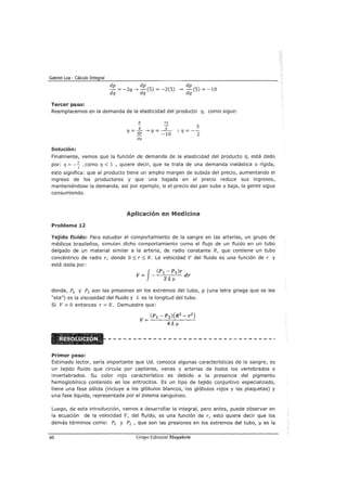 Gabriel Loa - Cálculo Integral
dp dp dp
- = -2q---> -(5) = -2(5) ---> -(5) = -10
dq dq dq
Tercer paso:
Reemplacemos en la demanda de la elasticidad del producto r¡, como sigue:
p 75
- _!/_ ---> - _s_
r¡ - dp r¡ - -10
dq
Solución:
Finalmente, vemos que la función de demanda de la elasticidad del producto r¡, está dado
por: r¡ = -~ , como r¡ < 1 , quiere decir, que se trata de una demanda inelástica o rígida,
2
esto significa: que el producto tiene un amplio margen de subida del precio, aumentando el
ingreso de los productores y que una bajada en el precio reduce sus ingresos,
manteniéndose la demanda, así por ejemplo, si el precio del pan sube o baja, la gente sigue
consumiendo.
Aplicación en Medicina
Problema 12
Tejido fluido: Para estudiar el comportamiento de la sangre en las arterias, un grupo de
médicos brasileños, simulan dicho comportamiento como el flujo de un fluido en un tubo
delgado de un material similar a la arteria, de radio constante R, que contiene un tubo
concéntrico de radio r, donde O:::; r:::; R. La velocidad V del fluido es una función de r y
está dada por:
J
(Pt- P2 )r
V= - dr
ZL!l
donde, P1 y P2 son las presiones en los extremos del tubo, J.1 (una letra griega que se lee
"eta") es la viscosidad del fluido y L es la longitud del tubo.
Si V= O entonces r =R. Demuestre que:
Primer paso:
Estimado lector, sería importante que Ud. conozca algunas características de la sangre, es
un tejido fluido que circula por capilares, venas y arterias de todos los vertebrados e
invertebrados. Su color rojo característico es debido a la presencia del pigmento
hemoglobínico contenido en los eritrocitos. Es un tipo de tejido conjuntivo especializado,
tiene una fase sólida (incluye a los glóbulos blancos, los glóbulos rojos y las plaquetas) y
una fase líquida, representada por el plasma sanguíneo.
Luego, de esta introducción, vamos a desarrollar la integral, pero antes, puede observar en
la ecuación de la velocidad V, del fluido, es una función de r, esto quiere decir que los
demás términos como: P1 y P2 , que son las presiones en los extremos del tubo, 11 es la
60 Grupo Editorial Megabyte
 