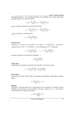 Unidad II - Integrales Indefinidas
viscosidad del fluido y L es la longitud del tubo, son constantes, por lo tanto, salen fuera
del signo integral, de la siguiente manera:
f
(P1 - P2)r (P1 - P2) fV= - dr =- rdr
ZL~ ZL~
Ahora, si podemos integrar de una forma más sencilla:
V = - r dr = - - + e
(Pl - Pz) f (P1 - P2 ) (r2
)
ZL~ ZL~ 2
Luego, la velocidad V, del fluido sería:
Segundo paso:
Conociendo la ecuación de la velocidad V del fluido, V=- (P
1
-Pzl (C_) +e, utilicemos la
ZL¡.t 2
condición inicial, CI, [Si r = R entonces V= 0], reemplacemos en V, obteniendo:
Entonces, obtenemos la constante de integración e:
Tercer paso:
Sustituyendo nuevamente en la función de la velocidad V del fluido, resulta:
Cuarto paso:
Factoricemos el término común (P
1
-Pzl y ordenando los parámetros, obteniendo la ecuación
4L¡.t
pedida:
Solución:
Finalmente, el proceso finaliza con la demostración de la velocidad V del fluido de radio
constante R, que contiene un tubo concéntrico de radio r, donde O::::; r::::; R, que simula el
comportamiento de la sangre en la arteria:
Grupo Editorial Megabyte 61
 