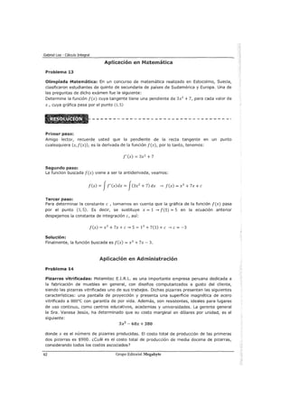 Gabriel Loa - Cálculo Integral
Aplicación en Matemática
Problema 13
Olimpiada Matemática: En un concurso de matemática realizado en Estocolmo, Suecia,
clasificaron estudiantes de quinto de secundaria de países de Sudamérica y Europa. Una de
las preguntas de dicho exámen fue la siguiente:
Determine la función f(x) cuya tangente tiene una pendiente de 3x2
+ 7, para cada valor de
x, cuya gráfica pasa por el punto (1, S)
Primer paso:
Amigo lector, recuerde usted que la pendiente de la recta tangente en un punto
cualesquiera (x,f(x)), es la derivada de la función f(x), por lo tanto, tenemos:
f'(x) = 3x2
+ 7
Segundo paso:
La funcion buscada f(x) viene a ser la antiderivada, veamos:
f(x) = Jf'(x)dx = J(3x2
+ 7) dx --..¿ f(x) = x3
+ 7x +e
Tercer paso:
Para determinar la constante e , tomamos en cuenta que la gráfica de la función f(x) pasa
por el punto (1, 5). Es decir, se sustituye x = 1 --..¿ f(1) = 5 en la ecuación anterior
despejamos la constante de integración e, así:
f(x) = x3
+7x +e--..¿ 5 = 13
+7(1) +e --..¿e= -3
Solución:
Finalmente, la función buscada es f(x) = x3
+ 7x- 3.
Aplicación en Administración
Problema 14
Pizarras vitrificadas: Melamitec E.I.R.L. es una importante empresa peruana dedicada a
la fabricación de muebles en general, con diseños computarizados a gusto del cliente,
siendo las pizarras vitrificadas uno de sus trabajos. Dichas pizarras presentan las siguientes
características: una pantalla de proyección y presenta una superficie magnética de acero
vitrificado a sooac con garantía de por vida. Además, son resistentes, ideales para lugares
de uso continuo, como centros educativos, academias y universidades. La gerente general
la Sra. Vanesa Jesús, ha determinado que su costo marginal en dólares por unidad, es el
siguiente:
3x2
- 60x + 380
donde x es el número de pizarras producidas. El costo total de producción de las primeras
dos pizarras es $900. ¿cuál es el costo total de producción de media docena de pizarras,
considerando todos los costos ascociados?
62 Grupo Editorial Megabyte
 