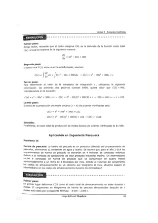 Unidad II - Integrales Indefinidas
Primer paso:
Amigo lector, recuerde que el costo marginal CM, es la derivada de la función costo total
c(x), el cual se expresa de la siguiente manera:
dC
dx = 3x
2
- 60x + 380
Segundo paso:
El costo total C(x) viene a ser la antiderivada, veamos:
C(x) = J:~ dx = J(3x2
- 60x + 380)dx --... C(x) = x 3
- 30x2
+ 380x +e
Tercer paso:
Para determinar el valor de la constante de integración e , utilizamos la siguiente
información: las primeras dos pizarras cuestan $900, quiere decir que C(2) = 900,
reemplazamos en la ecuación:
C(x) = x3 - 30x2
+ 380x +e--... C(2) = 23
- 30(2)2 + 380(2) +e --... 900 = 648 +e--... e = 252
Cuarto paso:
El costo de la producción de media docena (x = 6) de pizarras vitrificadas será:
C(x) = x 3
- 30x2
+ 380x + 252
C(6) = 63
- 30(6) 2
+380(6) +252 --... C(6) = 1 668
Solución:
Finalmente, el costo total de producción de media docena de pizarras vitrificadas es $1 668.
Aplicación en Ingeniería Pesquera
Problema 15
Harina de pescado: La harina de pescado es un producto obtenido del procesamiento de
pescados, eliminando su contenido de agua y aceite. Se estima que para el año 2 014 los
requerimientos de harina de pescado se elevarían en 4 millones de toneladas métricas
debido a la variedad de aplicaciones de éste producto industrial marino. Un intermediario
recibe 8 toneladas de harina de pescado que se consumirán en cuatro meses
aproximadamente a un ritmo de 2 toneladas por mes. Debido al volumen del cargamento
los costos de almacenamiento es un céntimo por kilogramo al mes. ¿cuánto pagará el
intermediario en los costos de almacenamiento durante dos trimestres?
Primer paso:
En primer lugar definimos C(t) como el costo total de almacenamiento en soles durante t
meses. El cargamento en kilogramos de harina de pescado almacenados después de t
meses está dado por la siguiente fórmula: 8 000-2 000 t.
Grupo Editorial Megabyte 63
 