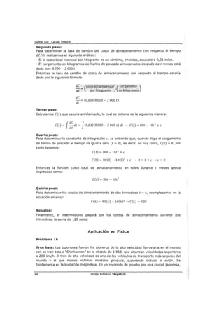 Gabriel Loa - Cálculo Integral
Segundo paso:
Para determinar la tasa de cambio del costo de almacenamiento con respecto al tiempo
dC/dt realizamos el siguiente análisis:
- Si el costo total mensual por kilogramo es un céntimo, en soles, equivale a 0,01 soles.
- El cargamento en kilogramos de harina de pescado almacenados después de t meses está
dado por: 8 000 - 2 000 t
Entonces la tasa de cambio de costo de almacenamiento con respecto al tiempo estaría
dado por la siguiente fórmula:
dC
dt = (0,01)(8 000- 2 000 t)
Tercer paso:
Calculamos C(t) que es una antiderivada, la cual se obtiene de la siguiente manera:
C(t) = f~~ dt = f(0,01)(8 000- 2 000 t) dt -> C(t) = 80t- 10t2
+e
Cuarto paso:
Para determinar la constante de integración e, se entiende que, cuando llega el cargamento
de harina de pescado el tiempo es igual a cero (t = 0), es decir, no hay costo, C(O) =O, por
tanto tenemos:
C(t) = 80t- 10t2
+e
C(O) = 80(0) - 10(0)2
+e -> O= O+ e :. e = O
Entonces la función costo total de almacenamiento en soles durante t meses queda
expresado como:
C(t) = 80t- 10t2
Quinto paso:
Para determinar los costos de almacenamiento de dos trimestres t = 6, reemplazamos en la
ecuación anterior:
C(6) = 80(6)- 10(6)2
-> C(6) = 120
Solución:
Finalmente, el intermediario pagará por los costos de almacenamiento durante dos
trimestres, la suma de 120 soles.
Aplicación en Física
Problema 16
Tren bala: Los japoneses fueron los pioneros de la alta velocidad ferroviaria en el mundo
con su tren bala o "Shinkansen" en la década de 1 960, que alcanzan velocidades superiores
a 200 km/h. El tren de alta velocidad es uno de los vehículos de transporte más seguros del
mundo y el que menos víctimas mortales produce, superando incluso al avión. Se
fundamenta en la levitación magnética. En un recorrido de prueba por una ciudad japonesa,
64 Grupo Editorial Megabyte
 